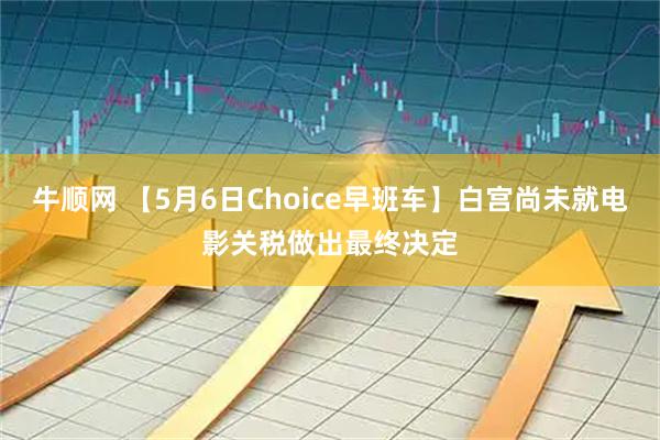 牛顺网 【5月6日Choice早班车】白宫尚未就电影关税做出最终决定