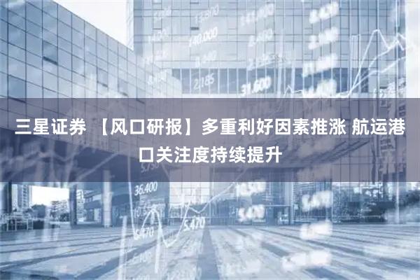 三星证券 【风口研报】多重利好因素推涨 航运港口关注度持续提升