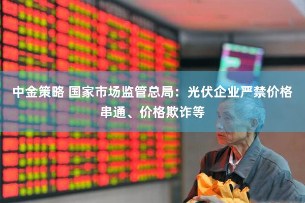 中金策略 国家市场监管总局：光伏企业严禁价格串通、价格欺诈等
