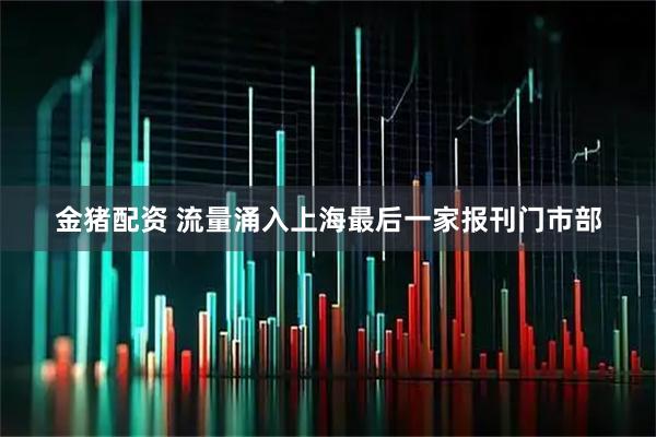 金猪配资 流量涌入上海最后一家报刊门市部