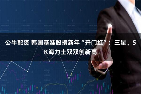 公牛配资 韩国基准股指新年“开门红”：三星、SK海力士双双创新高