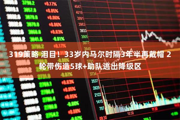 319策略 泪目！33岁内马尔时隔3年半再戴帽 2轮带伤造5球+助队逃出降级区
