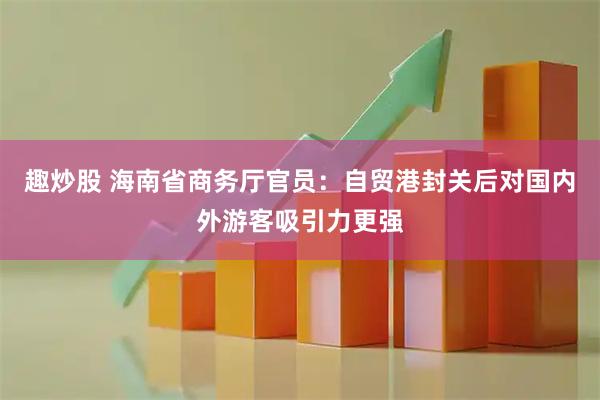 趣炒股 海南省商务厅官员：自贸港封关后对国内外游客吸引力更强