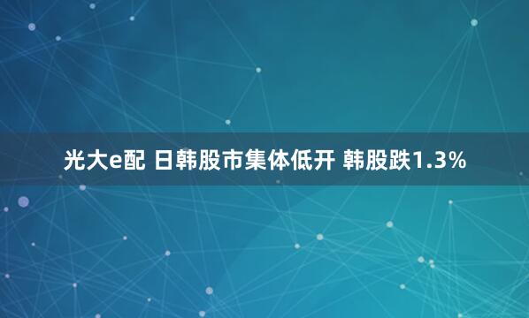 光大e配 日韩股市集体低开 韩股跌1.3%