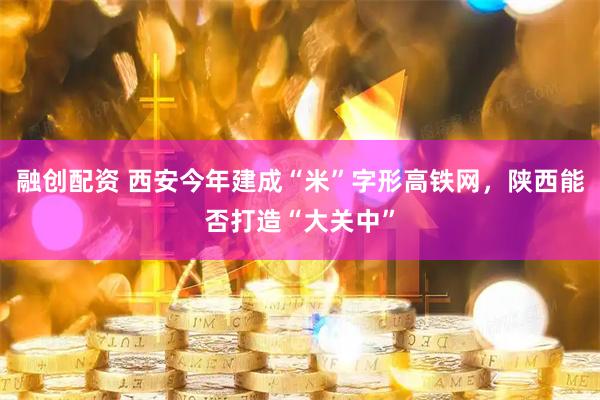 融创配资 西安今年建成“米”字形高铁网，陕西能否打造“大关中”