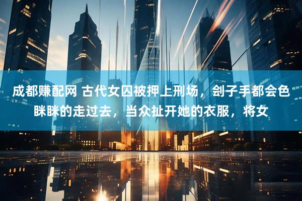 成都赚配网 古代女囚被押上刑场，刽子手都会色眯眯的走过去，当众扯开她的衣服，将女