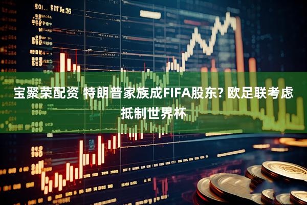 宝聚荣配资 特朗普家族成FIFA股东? 欧足联考虑抵制世界杯