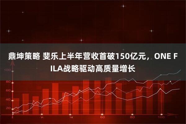 鼎坤策略 斐乐上半年营收首破150亿元，ONE FILA战略驱动高质量增长